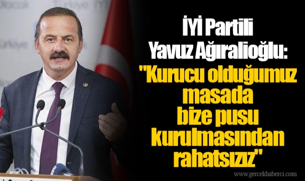 İYİ Partili Yavuz Ağıralioğlu: "Kurucu olduğumuz masada bize pusu kurulmasından rahatsızız"
