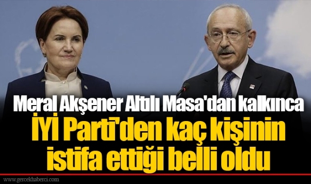 Meral Akşener Altılı Masa'dan kalkınca İYİ Parti'den kaç kişinin istifa ettiği belli oldu