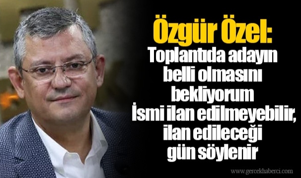 Özgür Özel: Toplantıda adayın belli olmasını bekliyorum, İsmi ilan edilmeyebilir, ilan edileceği gün söylenir