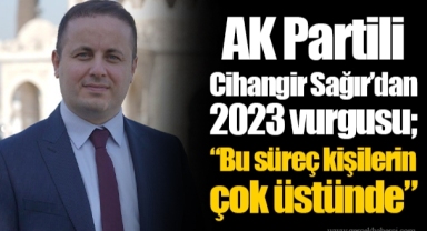 AK Partili Cihangir Sağır’dan 2023 vurgusu; “Bu süreç kişilerin çok üstünde”