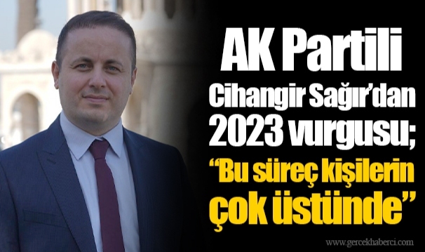 AK Partili Cihangir Sağır’dan 2023 vurgusu; “Bu süreç kişilerin çok üstünde”