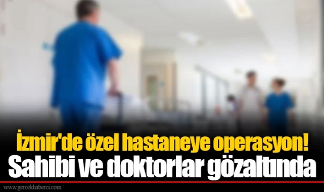 İzmir'de özel hastaneye operasyon! Sahibi ve doktorlar gözaltında