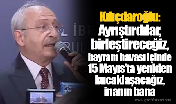 Kılıçdaroğlu: Ayrıştırdılar, birleştireceğiz, bayram havası içinde 15 Mayıs’ta yeniden kucaklaşacağız, inanın bana