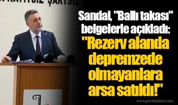 Sandal, "Ballı takası" belgelerle açıkladı: "Rezerv alanda depremzede olmayanlara arsa satıldı!"