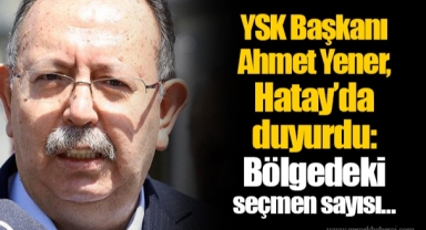 YSK Başkanı Ahmet Yener, Hatay’da duyurdu: Bölgedeki seçmen sayısı…