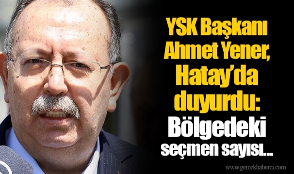 YSK Başkanı Ahmet Yener, Hatay’da duyurdu: Bölgedeki seçmen sayısı…