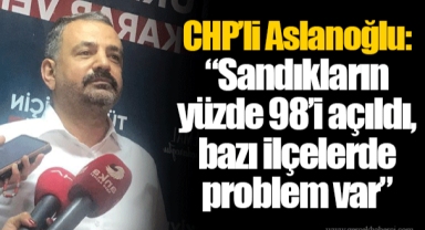 CHP’li Aslanoğlu: “Sandıkların yüzde 98’i açıldı, bazı ilçelerde problem var”