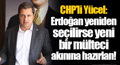 CHP’li Yücel: Erdoğan yeniden seçilirse yeni bir mülteci akınına hazırlan!