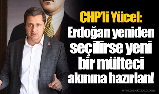 CHP’li Yücel: Erdoğan yeniden seçilirse yeni bir mülteci akınına hazırlan!