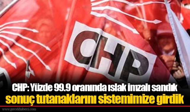 CHP: Yüzde 99.9 oranında ıslak imzalı sandık sonuç tutanaklarını sistemimize girdik