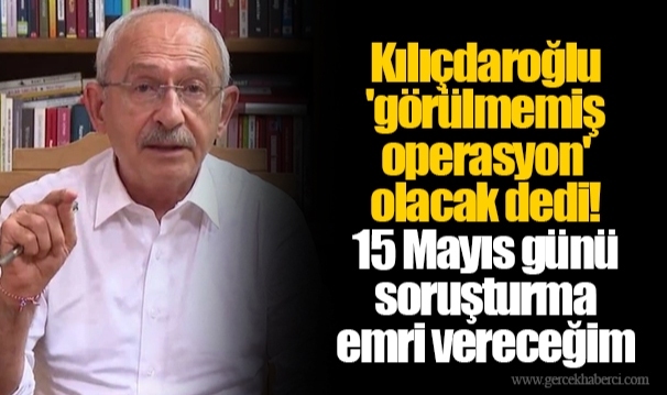 Kılıçdaroğlu &#039;görülmemiş operasyon&#039; olacak dedi! 15 Mayıs günü soruşturma emri vereceğim