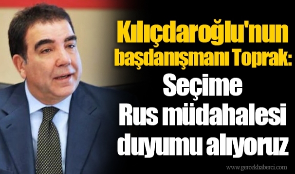 Kılıçdaroğlu'nun başdanışmanı Toprak: Seçime Rus müdahalesi duyumu alıyoruz
