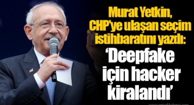 Murat Yetkin, CHP’ye ulaşan seçim istihbaratını yazdı: ‘Deepfake için hacker kiralandı’