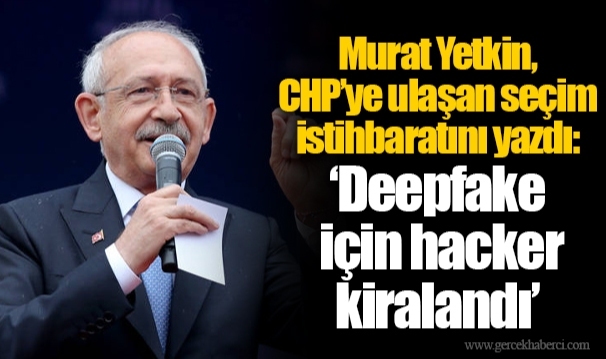 Murat Yetkin, CHP’ye ulaşan seçim istihbaratını yazdı: ‘Deepfake için hacker kiralandı’