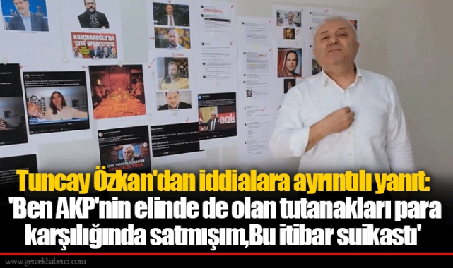 Tuncay Özkan'dan iddialara ayrıntılı yanıt:  'Ben AKP'nin elinde de olan tutanakları para  karşılığında satmışım, Bu itibar suikastı'