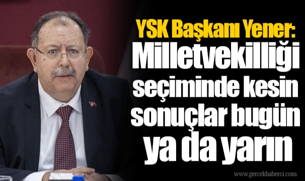 YSK Başkanı Yener: Milletvekilliği seçiminde kesin sonuçlar bugün ya da yarın