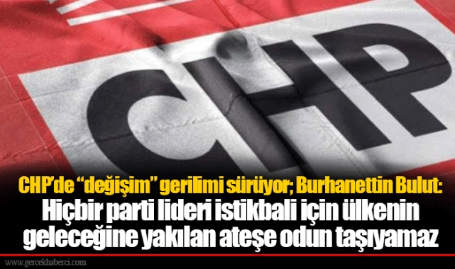 CHP’de “değişim” gerilimi sürüyor; Burhanettin Bulut: Hiçbir parti lideri istikbali için ülkenin geleceğine yakılan ateşe odun taşıyamaz