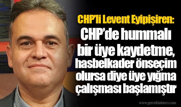 CHP’li Levent Eyipişiren: CHP’de hummalı bir üye kaydetme, hasbelkader önseçim olursa diye üye yığma çalışması başlamıştır