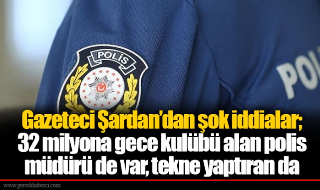 Gazeteci Şardan’dan şok iddialar; 32 milyona gece kulübü alan polis müdürü de var, tekne yaptıran da