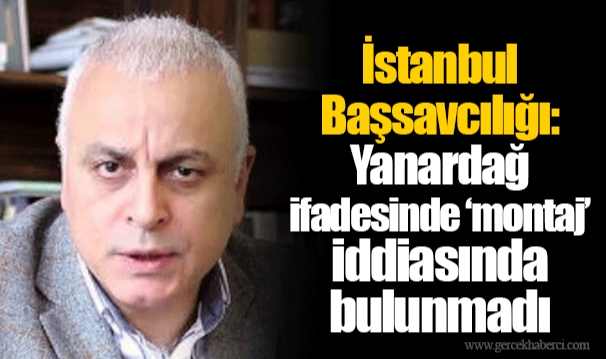 İstanbul Başsavcılığı: Yanardağ ifadesinde ‘montaj’ iddiasında bulunmadı