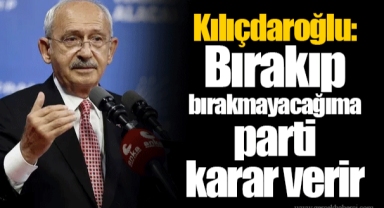 Kılıçdaroğlu: Bırakıp bırakmayacağıma parti karar verir