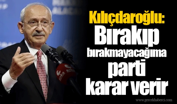 Kılıçdaroğlu: Bırakıp bırakmayacağıma parti karar verir