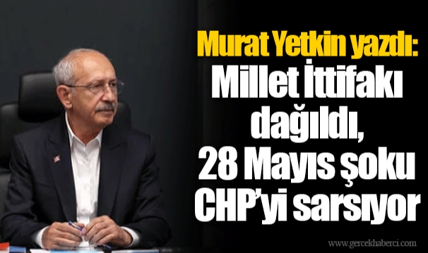 Murat Yetkin yazdı: Millet İttifakı dağıldı, 28 Mayıs şoku CHP’yi sarsıyor