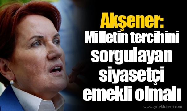 Akşener: Milletin tercihini sorgulayan siyasetçi emekli olmalı
