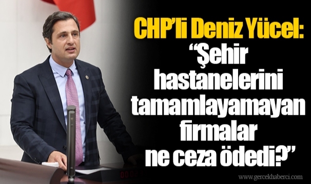 CHP’li Deniz Yücel: “Şehir hastanelerini tamamlayamayan firmalar ne ceza ödedi?”