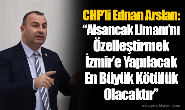 CHP’li Ednan Arslan: “Alsancak Limanı’nı Özelleştirmek İzmir’e Yapılacak En Büyük Kötülük Olacaktır”