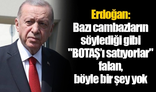 Erdoğan: Bazı cambazların söylediği gibi "BOTAŞ’ı satıyorlar" falan, böyle bir şey yok