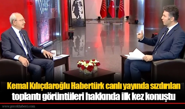 Kemal Kılıçdaroğlu Habertürk canlı yayında sızdırılan toplantı görüntüleri hakkında ilk kez konuştu