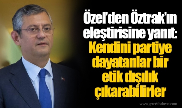 Özel’den Öztrak’ın eleştirisine yanıt: Kendini partiye dayatanlar bir etik dışılık çıkarabilirler