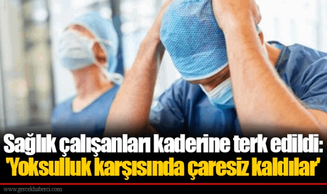 Sağlık çalışanları kaderine terk edildi: 'Yoksulluk karşısında çaresiz kaldılar'