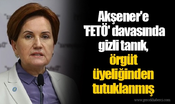 Akşener'e 'FETÖ' davasında gizli tanık, örgüt üyeliğinden tutuklanmış