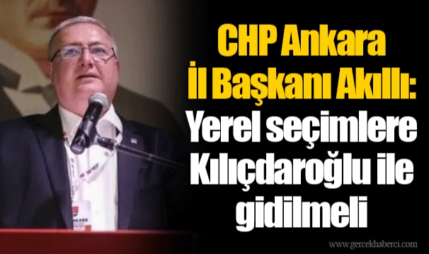 CHP Ankara İl Başkanı Akıllı: Yerel seçimlere Kılıçdaroğlu ile gidilmeli