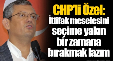 CHP'li Özel: İttifak meselesini seçime yakın bir zamana bırakmak lazım