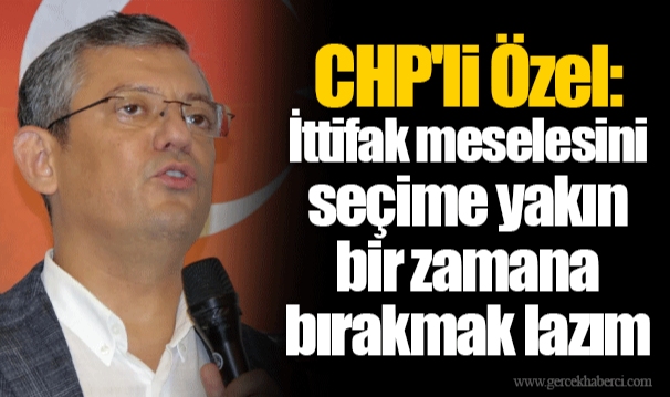 CHP'li Özel: İttifak meselesini seçime yakın bir zamana bırakmak lazım