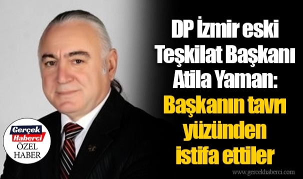DP İzmir eski Teşkilat Başkanı Atila Yaman:  Başkanın tavrı yüzünden istifa ettiler