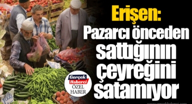 Erişen: Pazarcı önceden sattığının çeyreğini satamıyor