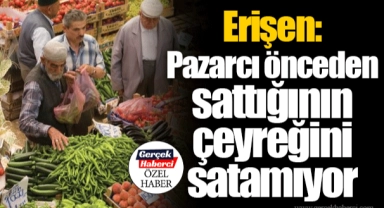 Erişen: Pazarcı önceden sattığının çeyreğini satamıyor