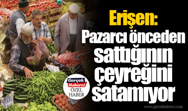 Erişen: Pazarcı önceden sattığının çeyreğini satamıyor