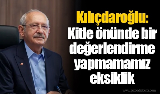 Kılıçdaroğlu: Kitle önünde bir değerlendirme yapmamamız eksiklik
