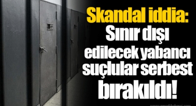 Skandal iddia: Sınır dışı edilecek yabancı suçlular serbest bırakıldı!