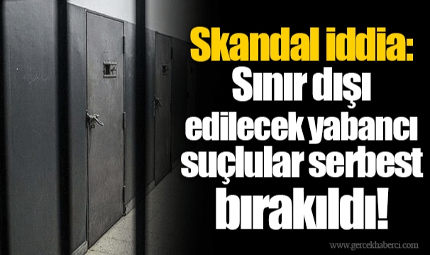 Skandal iddia: Sınır dışı edilecek yabancı suçlular serbest bırakıldı!