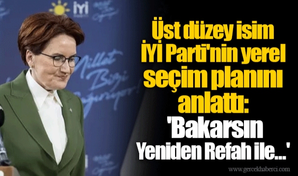 Üst düzey isim İYİ Parti'nin yerel seçim planını anlattı: 'Bakarsın Yeniden Refah ile...'