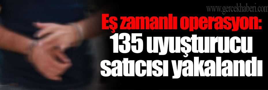 Eş zamanlı operasyon: 135 uyuşturucu satıcısı yakalandı