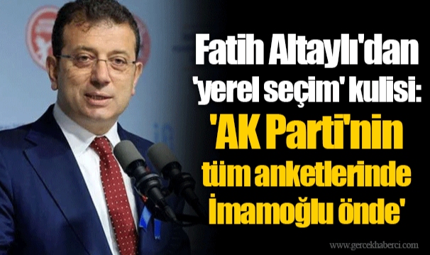 Fatih Altaylı'dan 'yerel seçim' kulisi: 'AK Parti'nin tüm anketlerinde İmamoğlu önde'