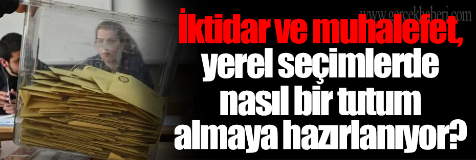 İktidar ve muhalefet, yerel seçimlerde nasıl bir tutum almaya hazırlanıyor?