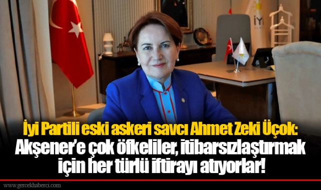 İyi Partili eski askeri savcı Ahmet Zeki Üçok: Akşener’e çok öfkeliler, itibarsızlaştırmak için her türlü iftirayı atıyorlar!